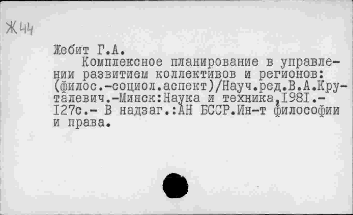 ﻿Жебит Г.А.
Комплексное планирование в управлении развитием коллективов и регионов: (филос.-социол.аспект)/Науч.ред.В.А.Кру-талевич.-Минск:Наука и техника,1981.-127с.- В надзаг.:АН БССР.Ин-т философии и права.